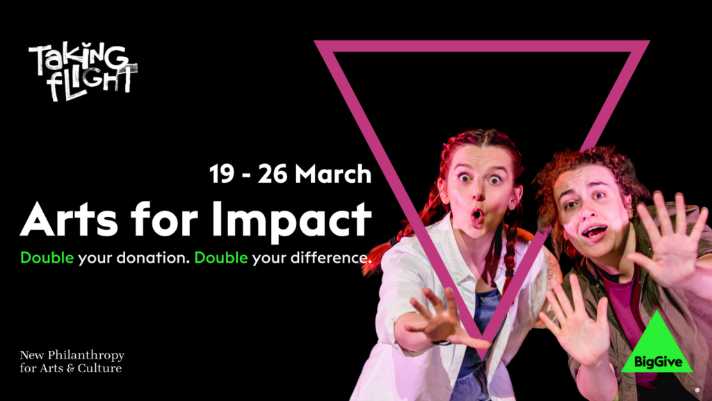 A banner for The Big Give Arts For Impact campaign 19th-26th March, Double your donation double difference. Peeking through a pink triangle on a black background Steph Bailey Scott & charlie Raine in a production dhot from a previous tour of You've Got Dragons